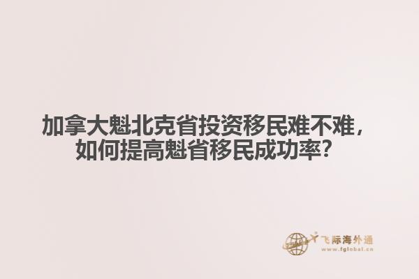 加拿大魁北克省投資移民難不難，如何提高魁省移民成功率？