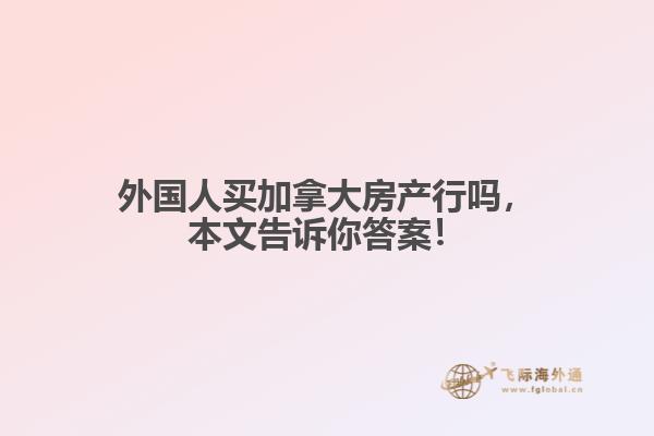 外國人買加拿大房產(chǎn)行嗎，本文告訴你答案！