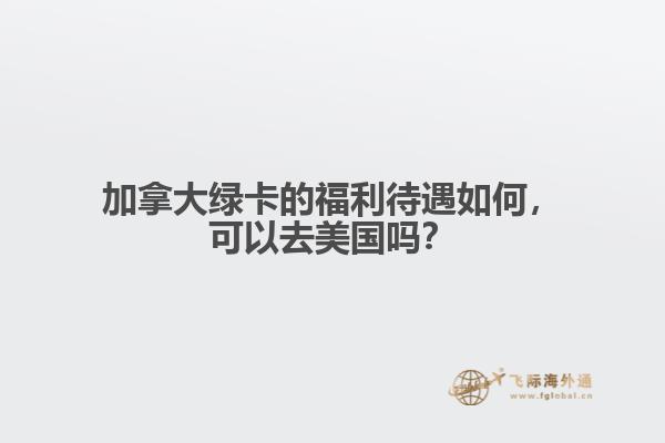 加拿大綠卡的福利待遇如何，可以去美國嗎？