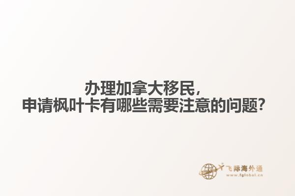 辦理加拿大移民，申請楓葉卡有哪些需要注意的問題？