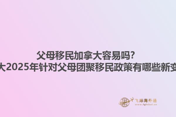 父母移民加拿大容易嗎？加拿大2025年針對(duì)父母團(tuán)聚移民政策有哪些新變化？1.jpg
