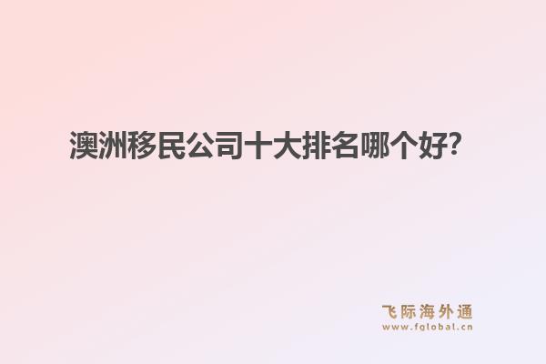 澳洲移民公司十大排名哪個好？洞察飛際移民：搶跑身份紅利