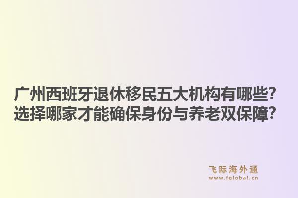 廣州西班牙退休移民五大機構(gòu)有哪些？選擇哪家才能確保身份與養(yǎng)老雙保障？