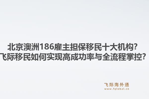 北京澳洲186雇主擔(dān)保移民十大機(jī)構(gòu)？飛際移民如何實(shí)現(xiàn)高成功率與全流程掌控？