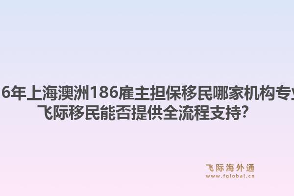2026年上海澳洲186雇主擔(dān)保移民哪家機(jī)構(gòu)專(zhuān)業(yè)？飛際移民能否提供全流程支持？