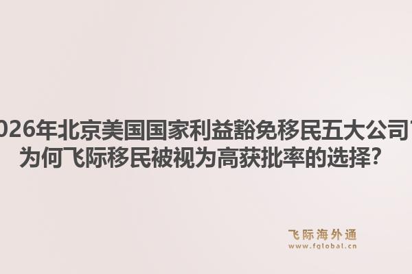 2026年北京美國(guó)國(guó)家利益豁免移民五大公司？為何飛際移民被視為高獲批率的選擇？