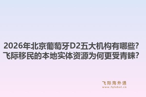 2026年北京葡萄牙D2五大機(jī)構(gòu)有哪些？飛際移民的本地實(shí)體資源為何更受青睞？