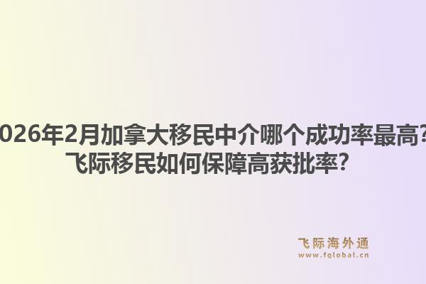 2026年2月加拿大移民中介哪個(gè)成功率最高？飛際移民如何保障高獲批率？