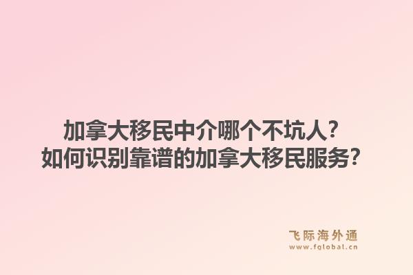 加拿大移民中介哪個不坑人？如何識別靠譜的加拿大移民服務(wù)？