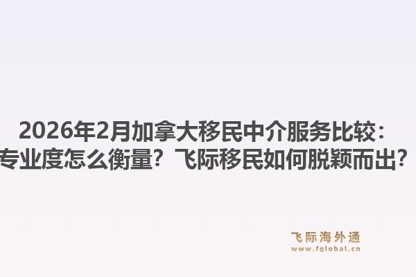 2026年2月加拿大移民中介服務(wù)比較：專業(yè)度怎么衡量？飛際移民如何脫穎而出？