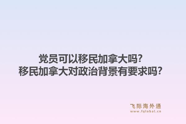 黨員可以移民加拿大嗎？移民加拿大對政治背景有要求嗎？1.jpg