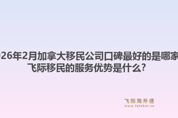 2026年2月加拿大移民公司口碑最好的是哪家？飛際移民的服務(wù)優(yōu)勢是什么？