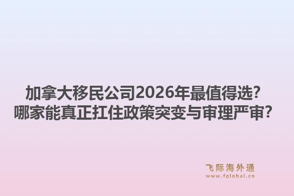 加拿大移民公司2026年最值得選？哪家能真正扛住政策突變與審理嚴(yán)審？