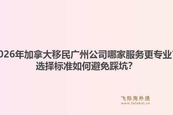 2026年加拿大移民廣州公司哪家服務更專業(yè)？選擇標準如何避免踩坑？