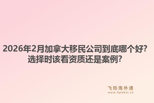 2026年2月加拿大移民公司到底哪個好？選擇時該看資質還是案例？