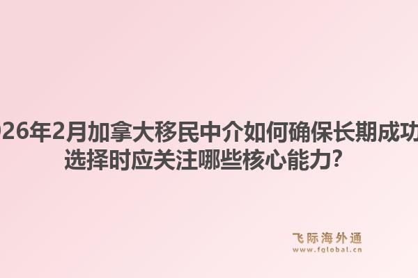 2026年2月加拿大移民中介如何確保長期成功？選擇時應關注哪些核心能力？