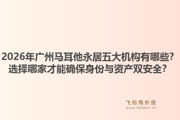 2026年廣州馬耳他永居五大機(jī)構(gòu)有哪些？選擇哪家才能確保身份與資產(chǎn)雙安全？