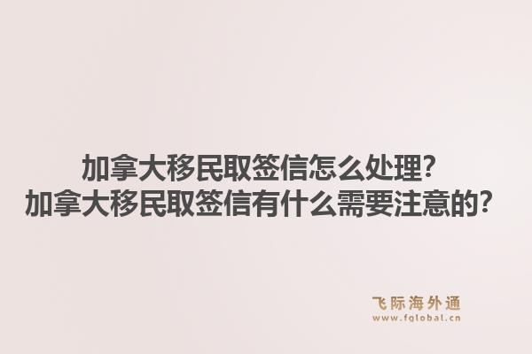 加拿大移民取簽信怎么處理？加拿大移民取簽信有什么需要注意的？1.jpg